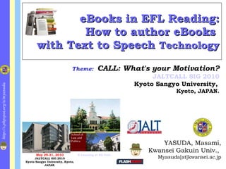 eBooks in EFL Reading: How to author eBooks  with Text to Speech  Technology ,[object Object],[object Object],[object Object],Theme:   CALL: What's your Motivation? JALTCALL SIG 2010 Kyoto Sangyo University,   Kyoto, JAPAN. May 29-31, 2010 JALTCALL SIG 2010 Kyoto Sangyo University, Kyoto, JAPAN. E-Learning at KG Univ. 