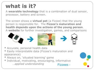 what is it? *  Accurate, personal health data *  Easily interpretable data (Fizzee’s maturation and appearance) *  Always on, ‘situated learning’ game *  Individual, motivating, encouraging, informative … applied understanding   Fizzees - A  wearable technology  that is a combination of dual sensor, processor, battery and screen. The screen shows a  virtual pet  (a Fizzee) that the young person is responsible for.  The  Fizzee’s maturation and health depends upon the actions of the young person .   A  website  for further investigation, games, and comparisons 