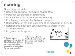 scoring Fizzees - * Based upon guidance from the UK Chief Medical Officer on recommended amounts of exercise for young people * Developed with UoB’s Department of Exercise and Health Sciences  Governing principles * Based on personal, accurate health data * Personal calibration of equipment  * Dual sensors for more accurate reading  * Privileging the interplay between sensors * Discounting stress and excitement as signifiers of activity * Relationship between data becomes a  factor  in the  scoring system * Programmable system 