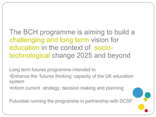 The BCH programme is aiming to build a  challenging and long term  vision for  education  in the context of  socio-technological  change 2025 and beyond Long term futures programme intended to Enhance the ‘futures thinking’ capacity of the UK education system Inform current  strategy, decision making and planning Futurelab running the programme in partnership with DCSF 