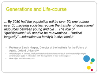 Generations and Life-course Professor Sarah Harper, Director of the Institute for the Future of Aging, Oxford University What changes in families, inter-generational relationships and adult-child relationships might emerge 2025-2050 in interaction with developments in new technologies?  How might education respond?  ... By 2030 half the population will be over 50, one quarter over 65 ...ageing societies require the transfer of educational resources between young and old ... The role of “qualifications” will need to be re-examined ...”radical longevity” ...education as family’s ‘active health’ 
