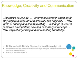 Knowledge, Creativity and Communication Dr Carey Jewitt, Deputy Director, London Knowledge Lab What new creative and communicative practices might emerge in the light of scientific and technological developments?  How might education respond? ...‘cosmetic neurology’ ... Performance through smart drugs may require a trade off with creativity and originality ... New forms of sharing and communicating ... A change in what is perceived as important, new and necessary knowledge ... New ways of organising and representing knowledge 