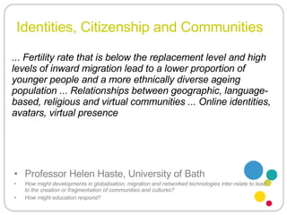 Identities, Citizenship and Communities Professor Helen Haste, University of Bath How might developments in globalisation, migration and networked technologies inter-relate to lead to the creation or fragmentation of communities and cultures?  How might education respond? ... Fertility rate that is below the replacement level and high levels of inward migration lead to a lower proportion of younger people and a more ethnically diverse ageing population ... Relationships between geographic, language-based, religious and virtual communities ... Online identities, avatars, virtual presence 