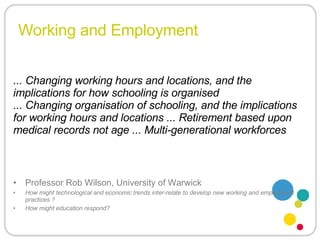 Working and Employment Professor Rob Wilson, University of Warwick How might technological and economic trends inter-relate to develop new working and employment practices ? How might education respond? ... Changing working hours and locations, and the implications for how schooling is organised ... Changing organisation of schooling, and the implications for working hours and locations ... Retirement based upon medical records not age ... Multi-generational workforces  
