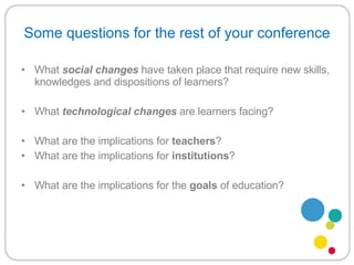 Some questions for the rest of your conference What  social   changes   have taken place that require new skills, knowledges and dispositions of learners? What  technological changes  are learners facing? What are the implications for  teachers ? What are the implications for  institutions ? What are the implications for the  goals  of education? 