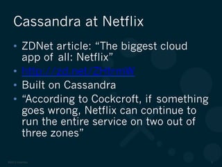 ©2012 DataStax 6
•  ZDNet article: “The biggest cloud
app of all: Netflix”
•  http://zd.net/ZHtrmW
•  Built on Cassandra
•  “According to Cockcroft, if something
goes wrong, Netflix can continue to
run the entire service on two out of
three zones”
Cassandra at Netflix
 