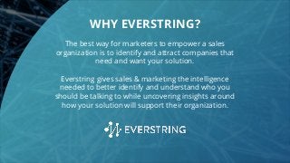 The best way for marketers to empower a sales
organization is to identify and attract companies that
need and want your solution.
Everstring gives sales & marketing the intelligence
needed to better identify and understand who you
should be talking to while uncovering insights around
how your solution will support their organization.
WHY EVERSTRING?
 