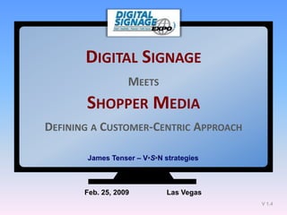 DIGITAL SIGNAGE
                   MEETS
       SHOPPER MEDIA
DEFINING A CUSTOMER-CENTRIC APPROACH

       James Tenser – V•S•N strategies



       Feb. 25, 2009         Las Vegas
                                         V 1.4
 