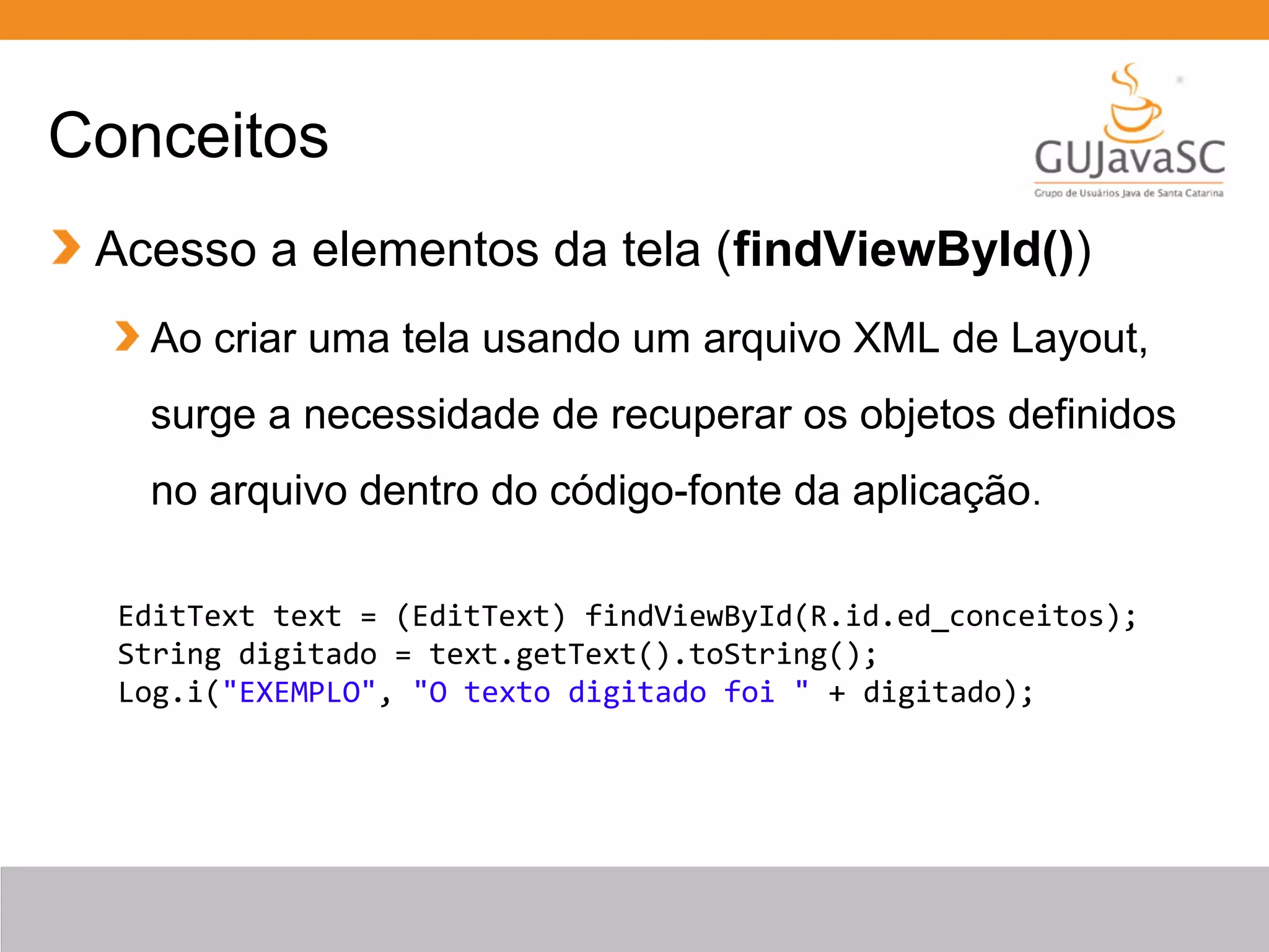 Conceitos
Acesso a elementos da tela (findViewById())
Ao criar uma tela usando um arquivo XML de Layout,
surge a necessidade de recuperar os objetos definidos
no arquivo dentro do código-fonte da aplicação.
EditText text = (EditText) findViewById(R.id.ed_conceitos);
String digitado = text.getText().toString();
Log.i("EXEMPLO", "O texto digitado foi " + digitado);
 