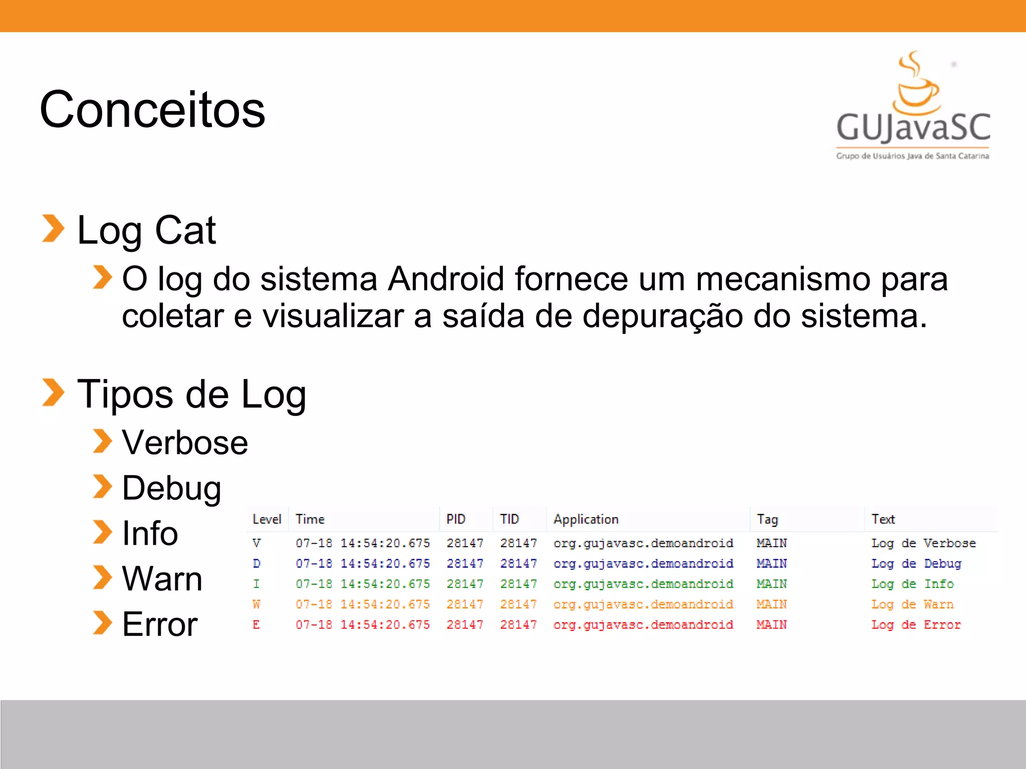 Conceitos
Log Cat
O log do sistema Android fornece um mecanismo para
coletar e visualizar a saída de depuração do sistema.
Tipos de Log
Verbose
Debug
Info
Warn
Error
 