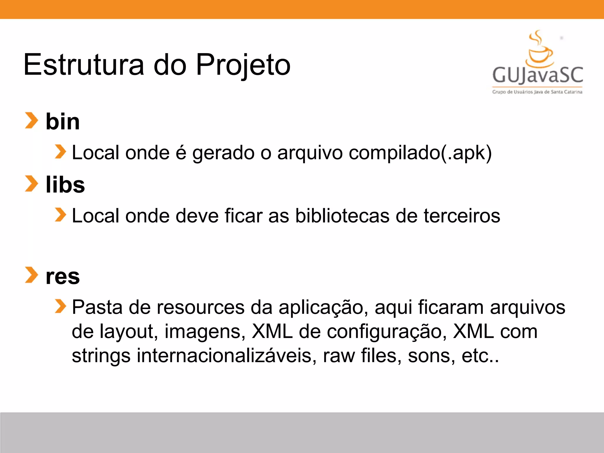 Estrutura do Projeto
bin
Local onde é gerado o arquivo compilado(.apk)
libs
Local onde deve ficar as bibliotecas de terceiros
res
Pasta de resources da aplicação, aqui ficaram arquivos
de layout, imagens, XML de configuração, XML com
strings internacionalizáveis, raw files, sons, etc..
 