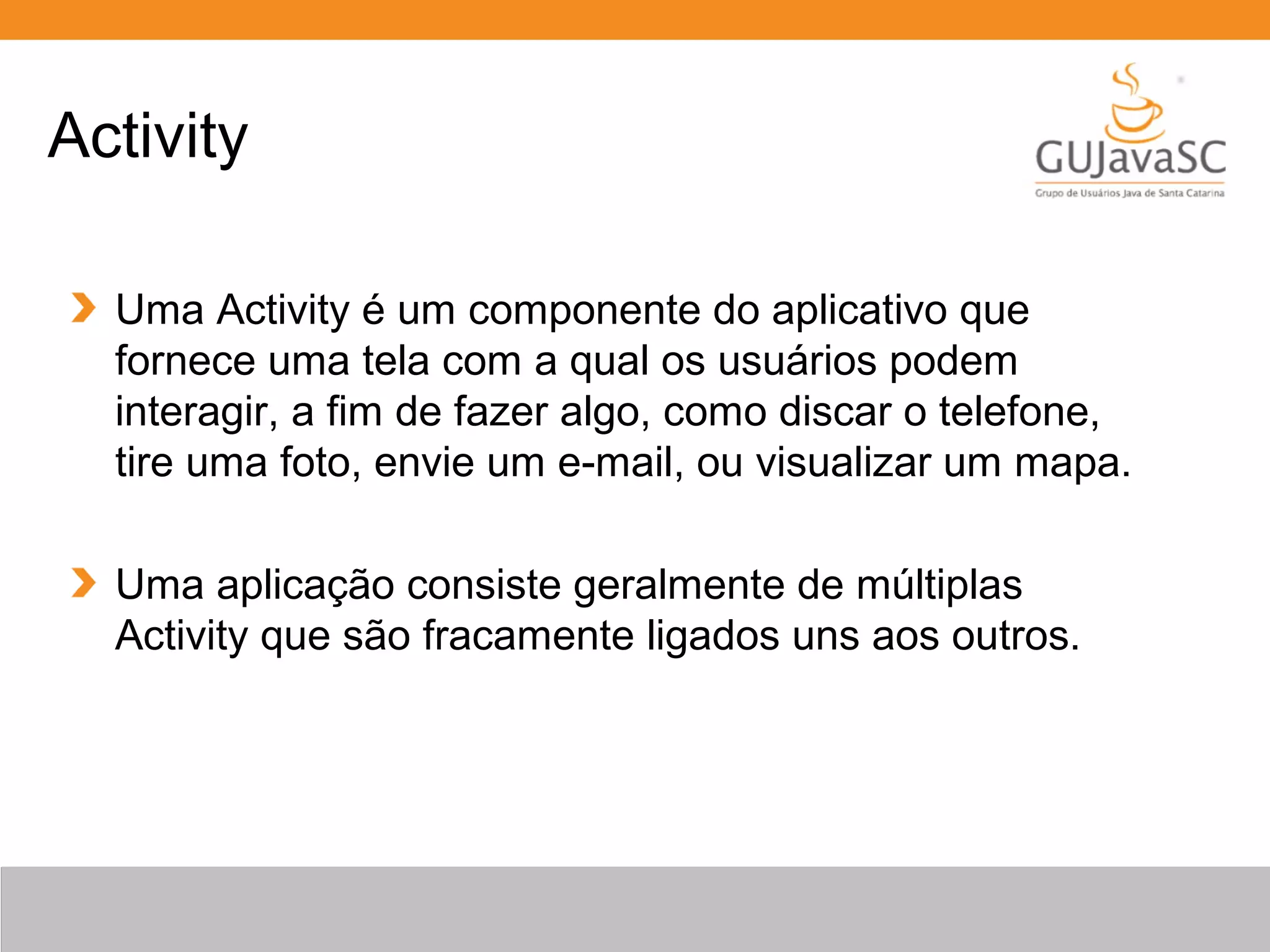 Uma Activity é um componente do aplicativo que
fornece uma tela com a qual os usuários podem
interagir, a fim de fazer algo, como discar o telefone,
tire uma foto, envie um e-mail, ou visualizar um mapa.
Uma aplicação consiste geralmente de múltiplas
Activity que são fracamente ligados uns aos outros.
Activity
 