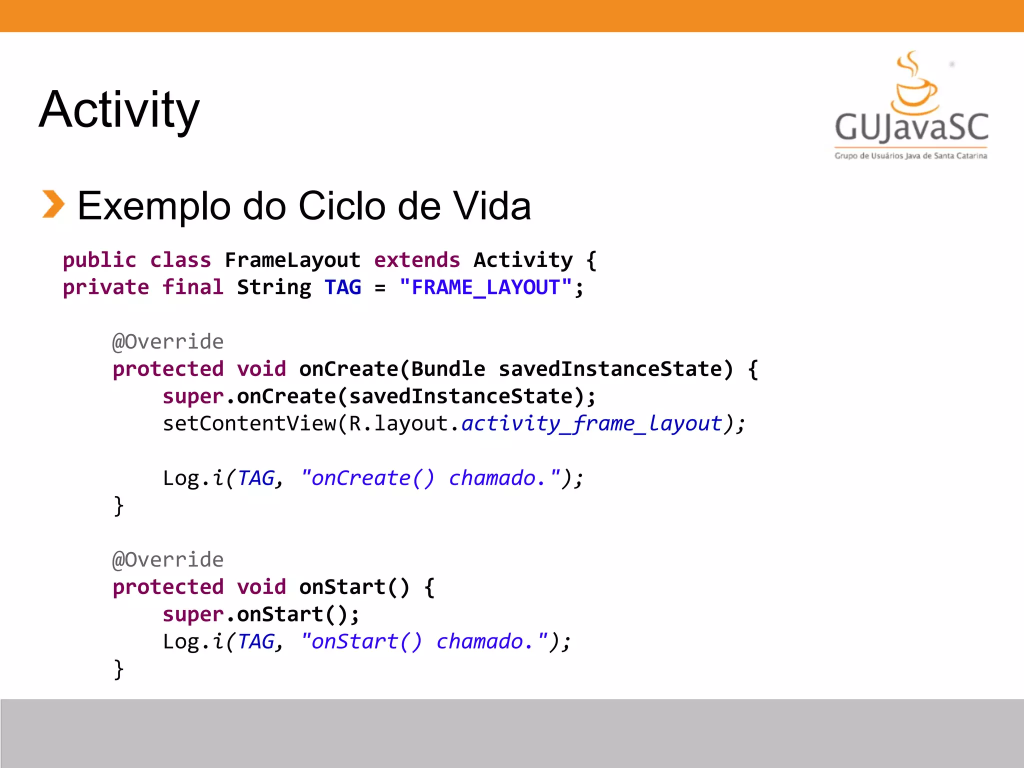 Activity
Exemplo do Ciclo de Vida
public class FrameLayout extends Activity {
private final String TAG = "FRAME_LAYOUT";
@Override
protected void onCreate(Bundle savedInstanceState) {
super.onCreate(savedInstanceState);
setContentView(R.layout.activity_frame_layout);
Log.i(TAG, "onCreate() chamado.");
}
@Override
protected void onStart() {
super.onStart();
Log.i(TAG, "onStart() chamado.");
}
 