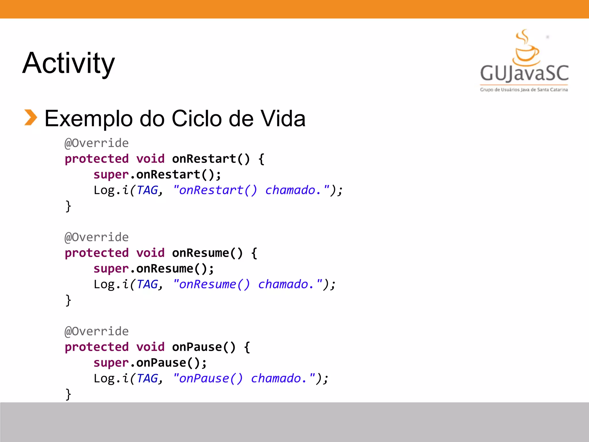 Activity
Exemplo do Ciclo de Vida
@Override
protected void onRestart() {
super.onRestart();
Log.i(TAG, "onRestart() chamado.");
}
@Override
protected void onResume() {
super.onResume();
Log.i(TAG, "onResume() chamado.");
}
@Override
protected void onPause() {
super.onPause();
Log.i(TAG, "onPause() chamado.");
}
 
