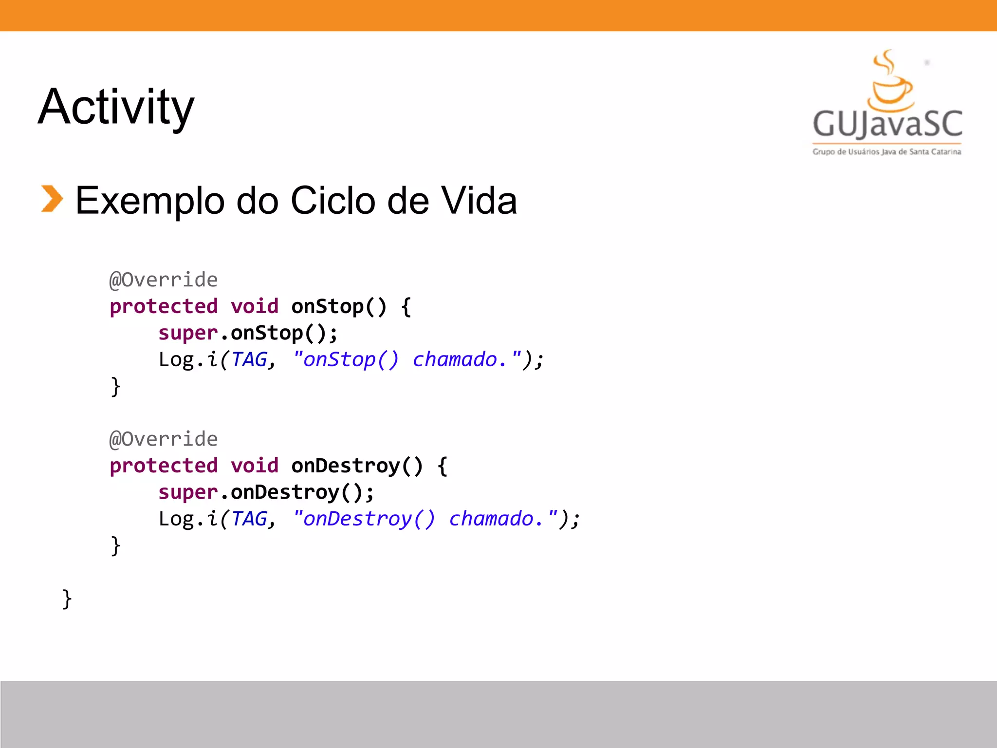 Activity
Exemplo do Ciclo de Vida
@Override
protected void onStop() {
super.onStop();
Log.i(TAG, "onStop() chamado.");
}
@Override
protected void onDestroy() {
super.onDestroy();
Log.i(TAG, "onDestroy() chamado.");
}
}
 