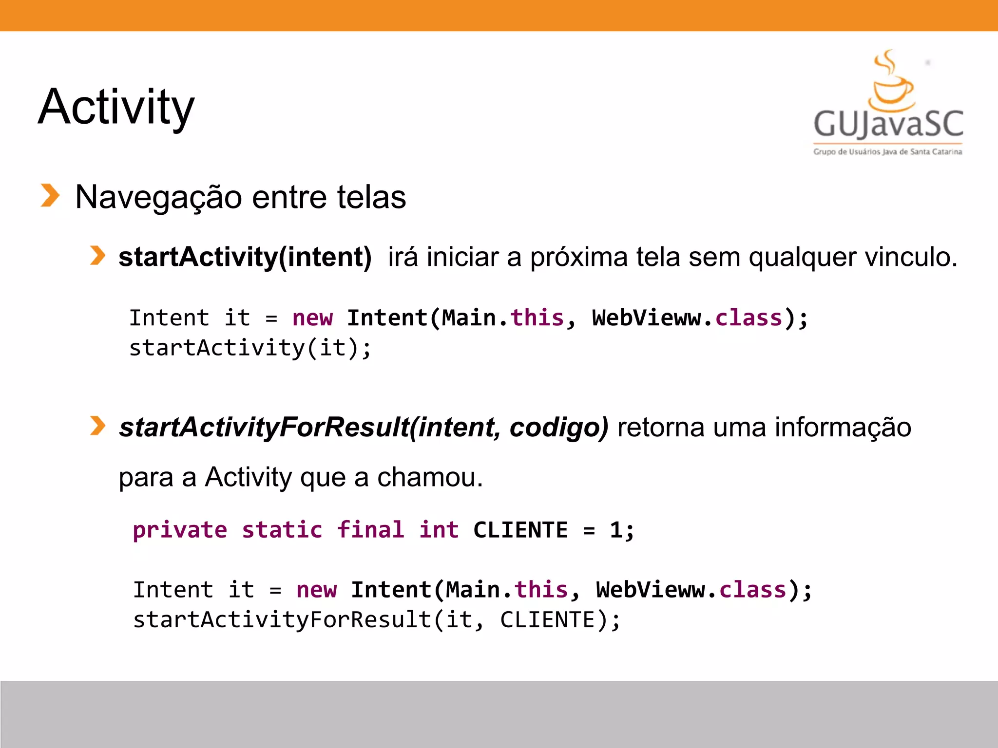 Activity
Navegação entre telas
startActivity(intent) irá iniciar a próxima tela sem qualquer vinculo.
startActivityForResult(intent, codigo) retorna uma informação
para a Activity que a chamou.
Intent it = new Intent(Main.this, WebVieww.class);
startActivity(it);
private static final int CLIENTE = 1;
Intent it = new Intent(Main.this, WebVieww.class);
startActivityForResult(it, CLIENTE);
 