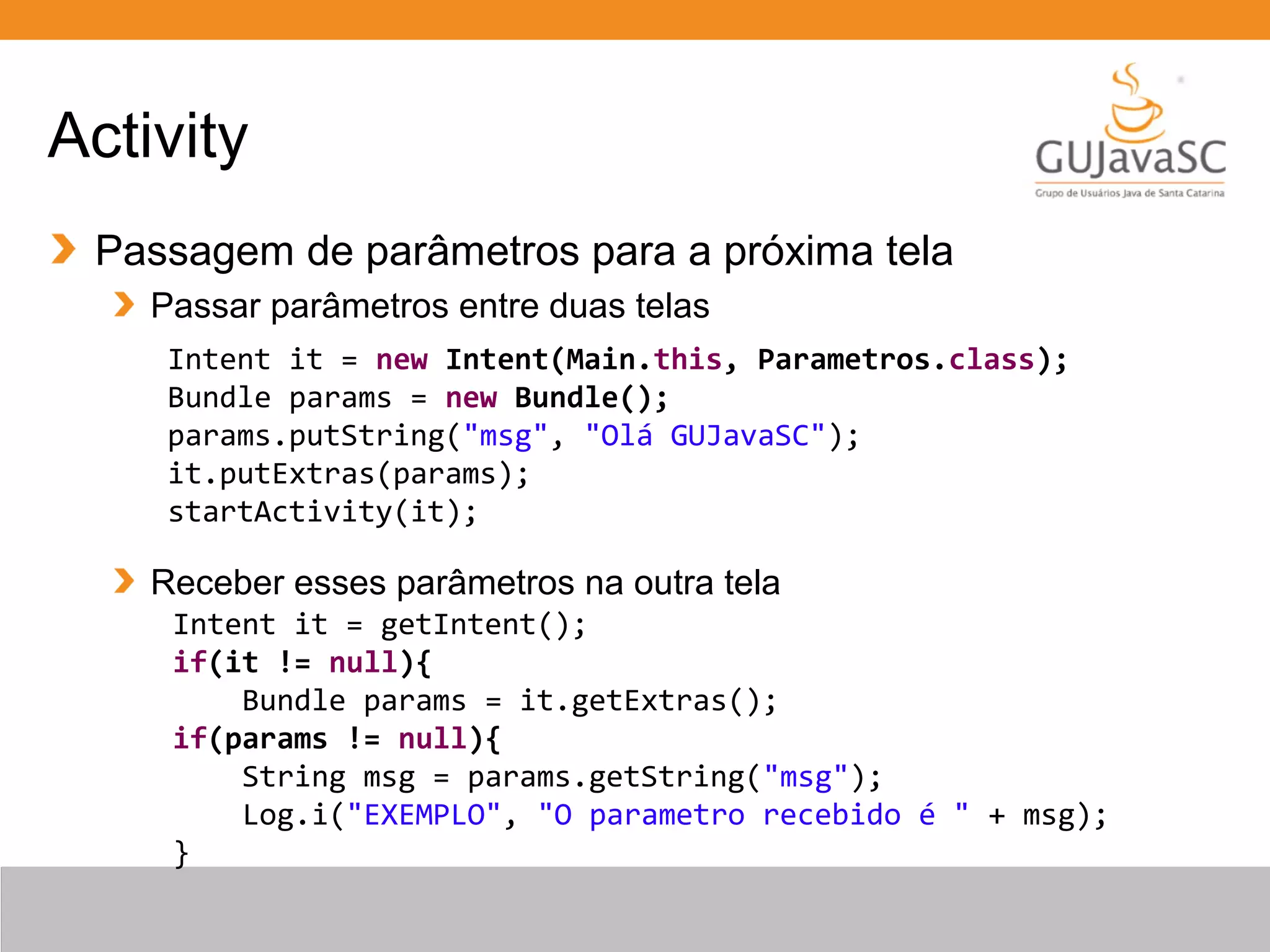 Activity
Passagem de parâmetros para a próxima tela
Passar parâmetros entre duas telas
Receber esses parâmetros na outra tela
Intent it = new Intent(Main.this, Parametros.class);
Bundle params = new Bundle();
params.putString("msg", "Olá GUJavaSC");
it.putExtras(params);
startActivity(it);
Intent it = getIntent();
if(it != null){
Bundle params = it.getExtras();
if(params != null){
String msg = params.getString("msg");
Log.i("EXEMPLO", "O parametro recebido é " + msg);
}
 