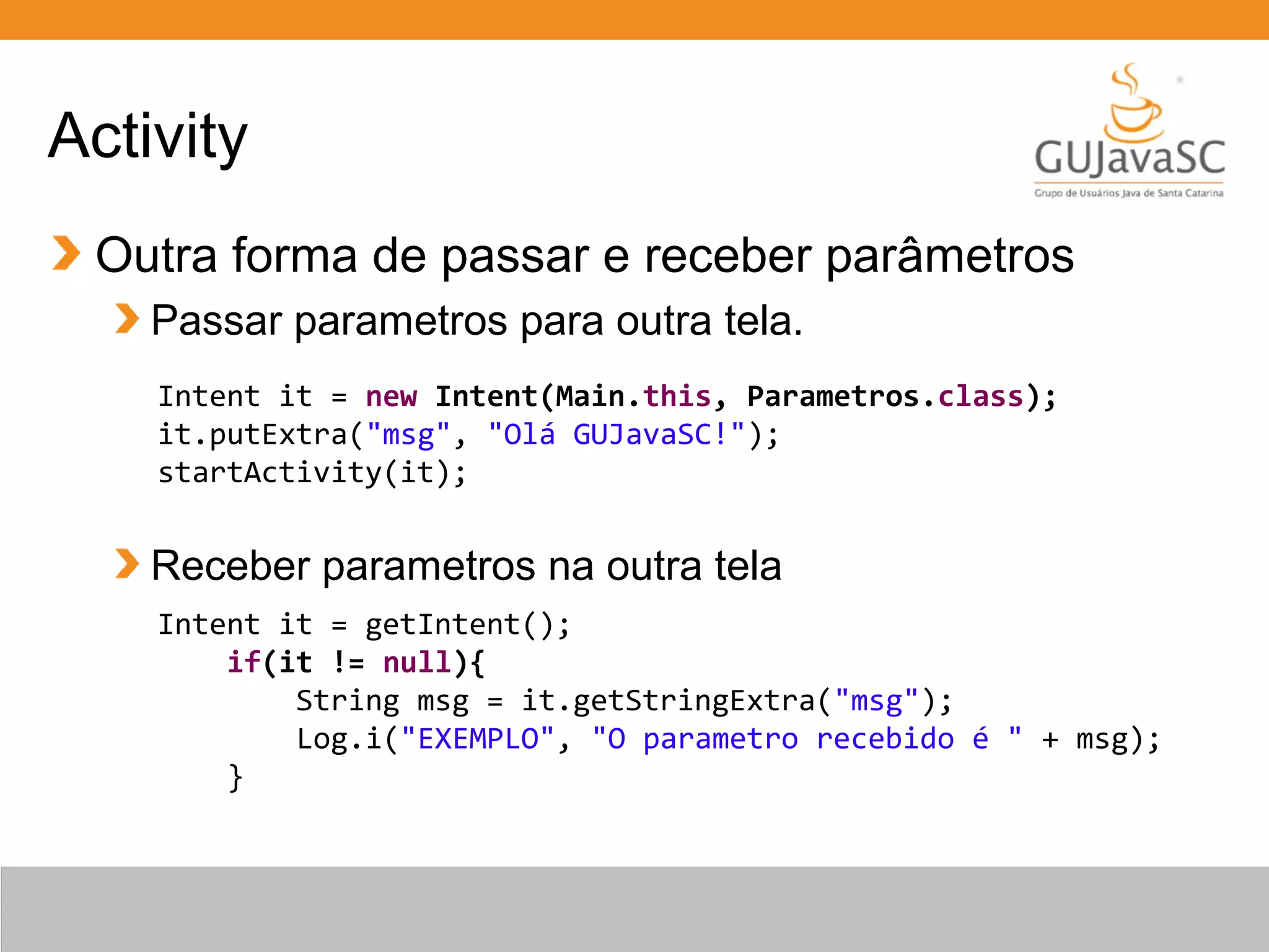Outra forma de passar e receber parâmetros
Passar parametros para outra tela.
Receber parametros na outra tela
Activity
Intent it = new Intent(Main.this, Parametros.class);
it.putExtra("msg", "Olá GUJavaSC!");
startActivity(it);
Intent it = getIntent();
if(it != null){
String msg = it.getStringExtra("msg");
Log.i("EXEMPLO", "O parametro recebido é " + msg);
}
 