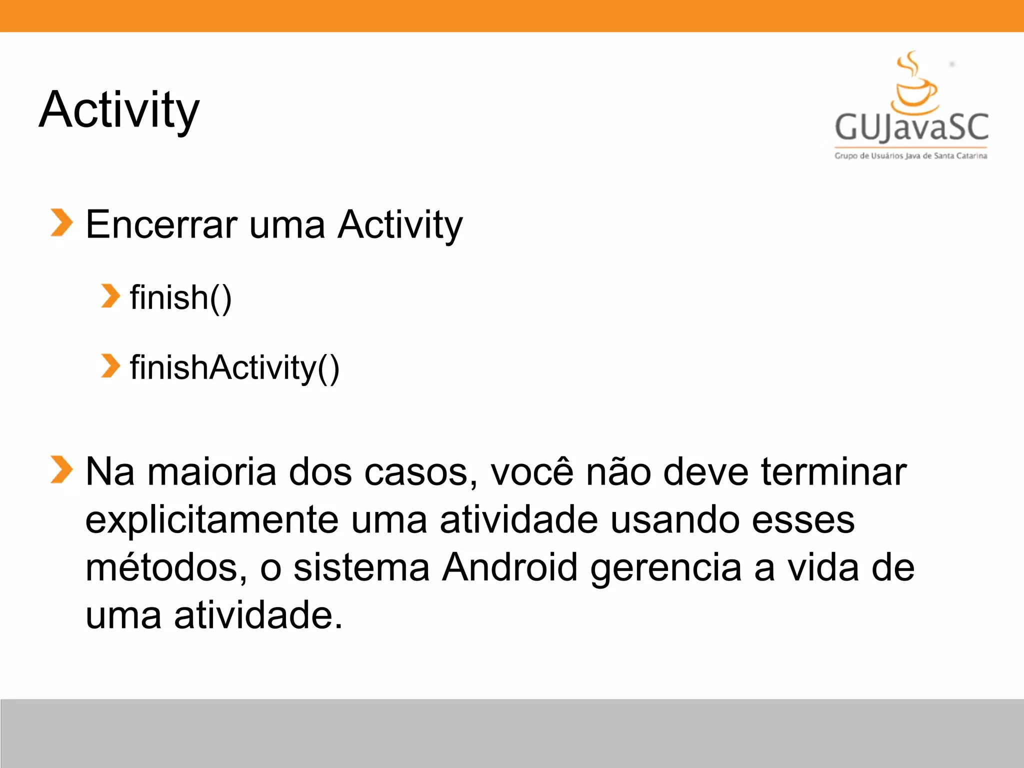 Encerrar uma Activity
finish()
finishActivity()
Na maioria dos casos, você não deve terminar
explicitamente uma atividade usando esses
métodos, o sistema Android gerencia a vida de
uma atividade.
Activity
 