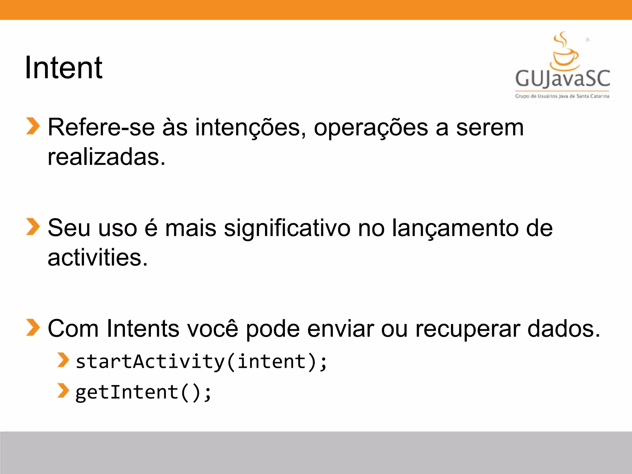Intent
Refere-se às intenções, operações a serem
realizadas.
Seu uso é mais significativo no lançamento de
activities.
Com Intents você pode enviar ou recuperar dados.
startActivity(intent);
getIntent();
 