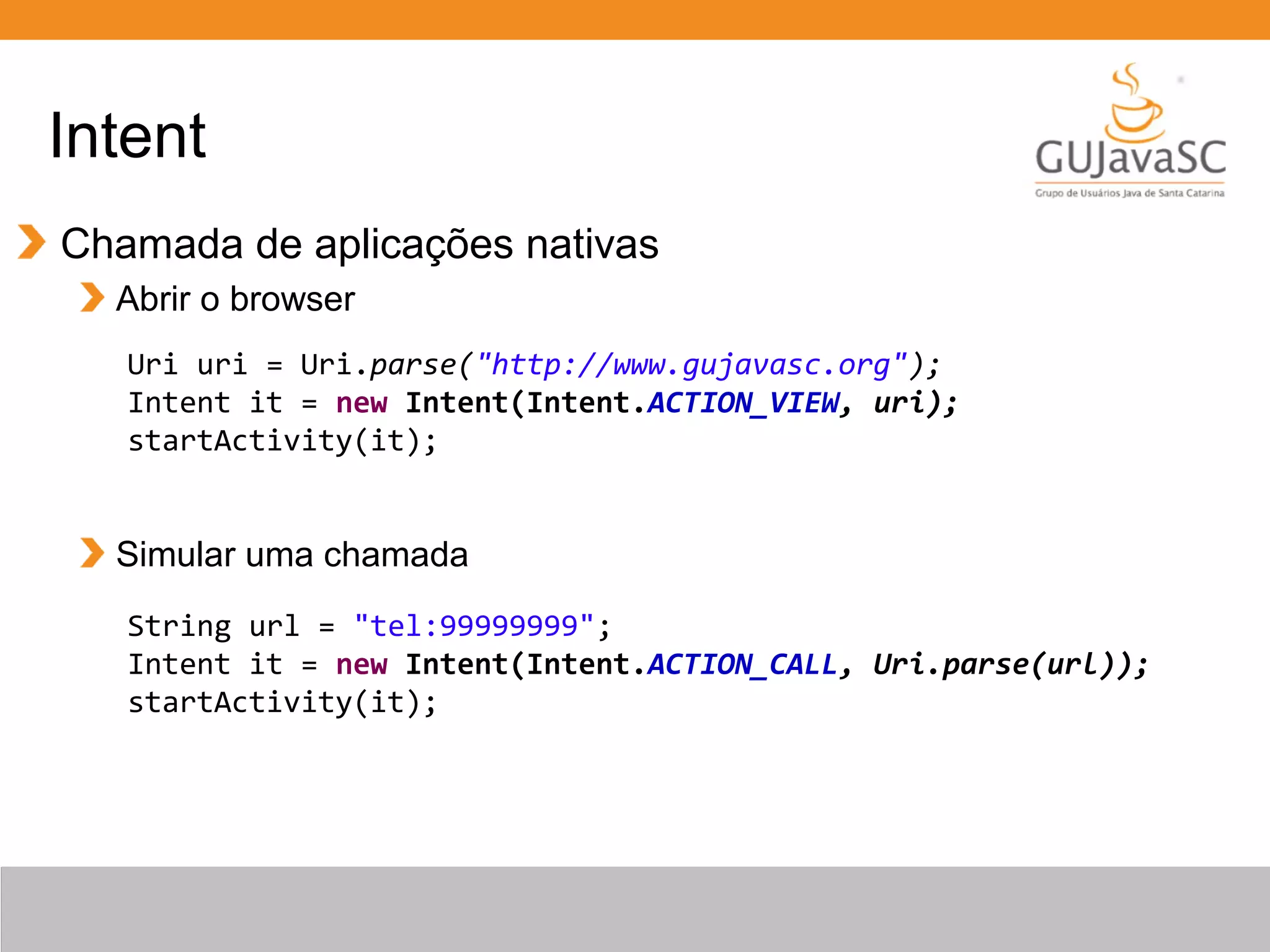 Intent
Chamada de aplicações nativas
Abrir o browser
Simular uma chamada
Uri uri = Uri.parse("http://www.gujavasc.org");
Intent it = new Intent(Intent.ACTION_VIEW, uri);
startActivity(it);
String url = "tel:99999999";
Intent it = new Intent(Intent.ACTION_CALL, Uri.parse(url));
startActivity(it);
 