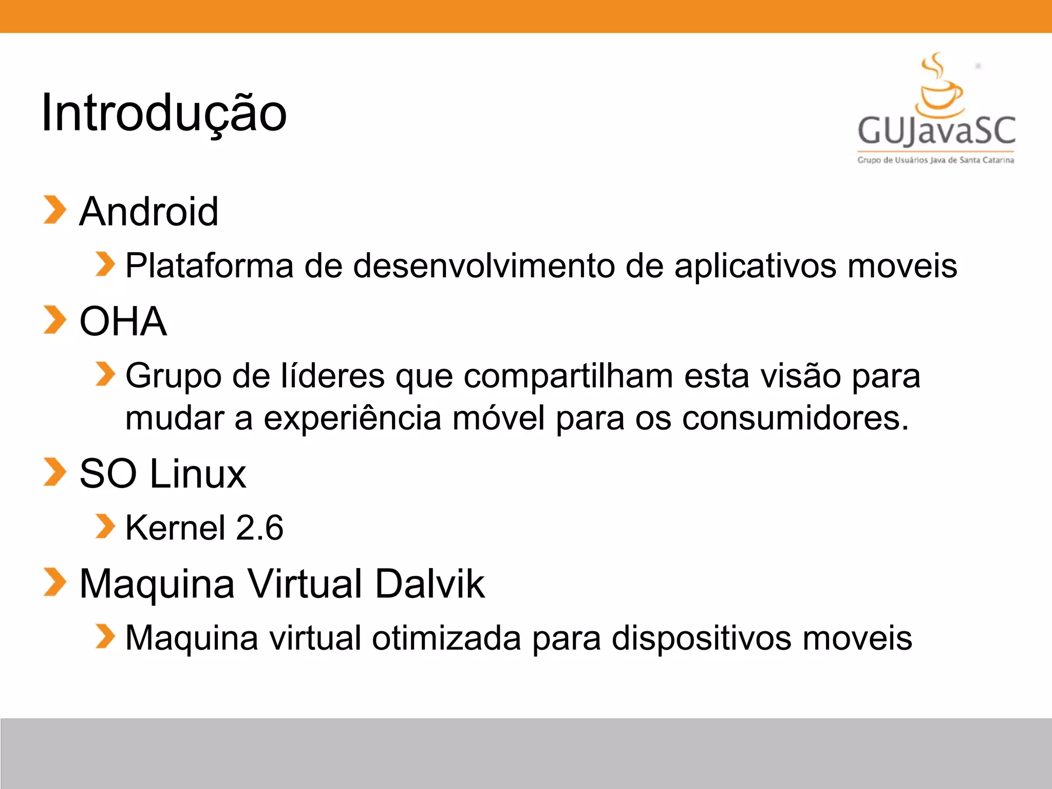 Introdução
Android
Plataforma de desenvolvimento de aplicativos moveis
OHA
Grupo de líderes que compartilham esta visão para
mudar a experiência móvel para os consumidores.
SO Linux
Kernel 2.6
Maquina Virtual Dalvik
Maquina virtual otimizada para dispositivos moveis
 