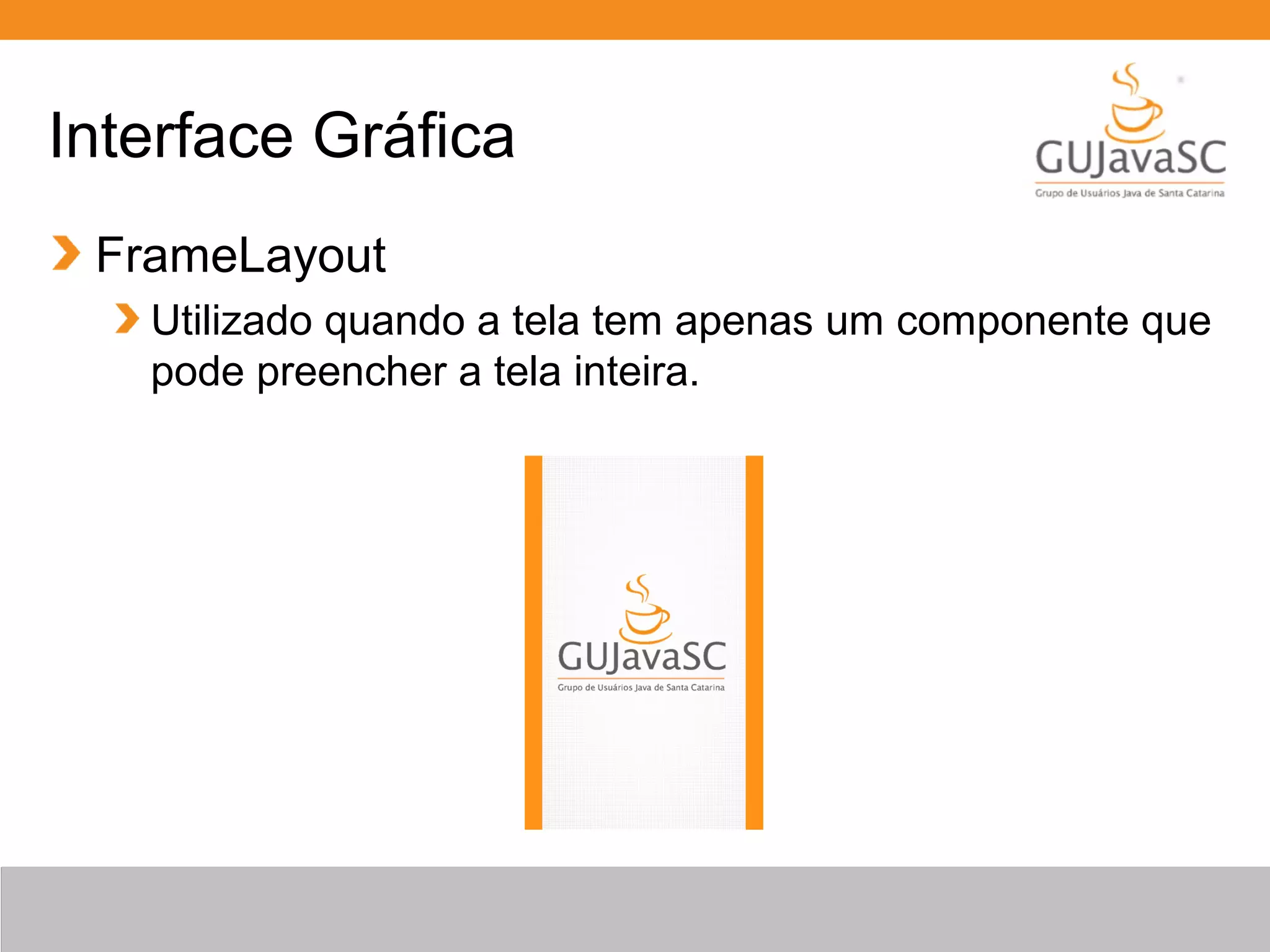 Interface Gráfica
FrameLayout
Utilizado quando a tela tem apenas um componente que
pode preencher a tela inteira.
 