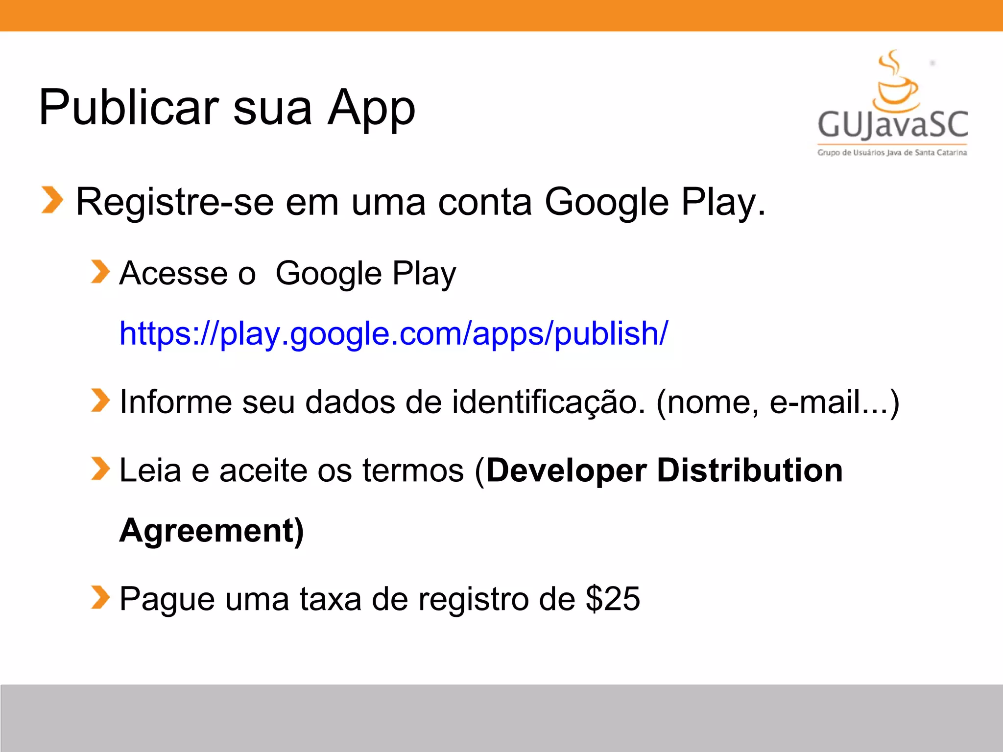 Publicar sua App
Registre-se em uma conta Google Play.
Acesse o Google Play
https://play.google.com/apps/publish/
Informe seu dados de identificação. (nome, e-mail...)
Leia e aceite os termos (Developer Distribution
Agreement)
Pague uma taxa de registro de $25
 