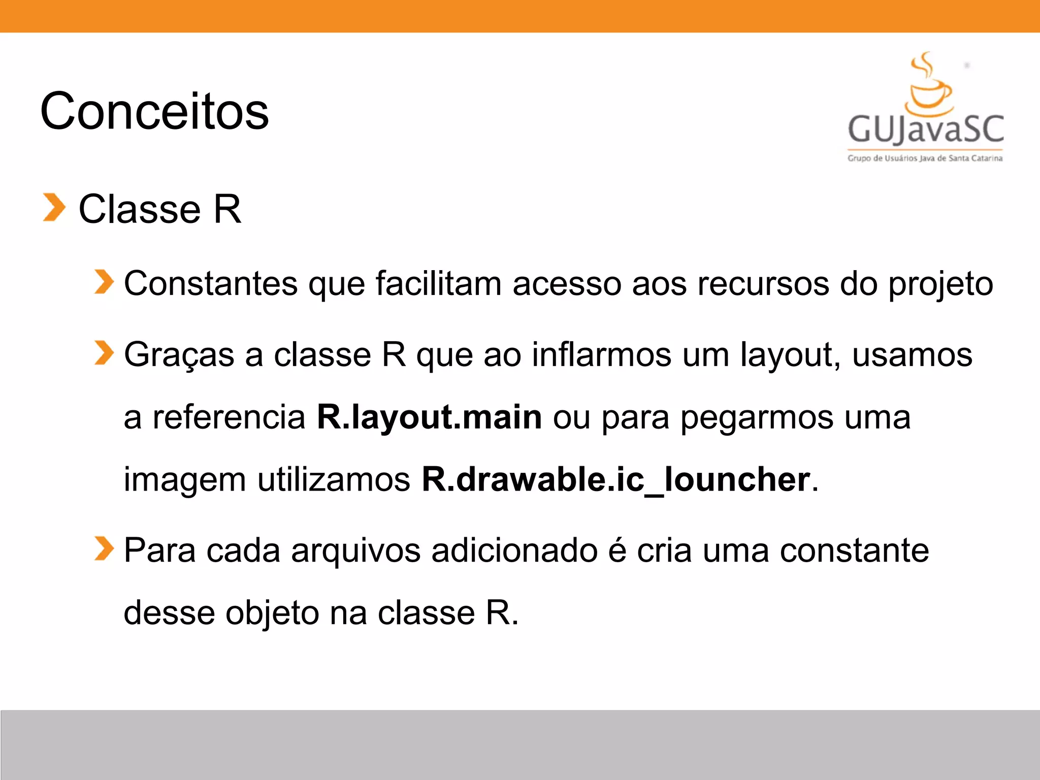 Conceitos
Classe R
Constantes que facilitam acesso aos recursos do projeto
Graças a classe R que ao inflarmos um layout, usamos
a referencia R.layout.main ou para pegarmos uma
imagem utilizamos R.drawable.ic_louncher.
Para cada arquivos adicionado é cria uma constante
desse objeto na classe R.
 