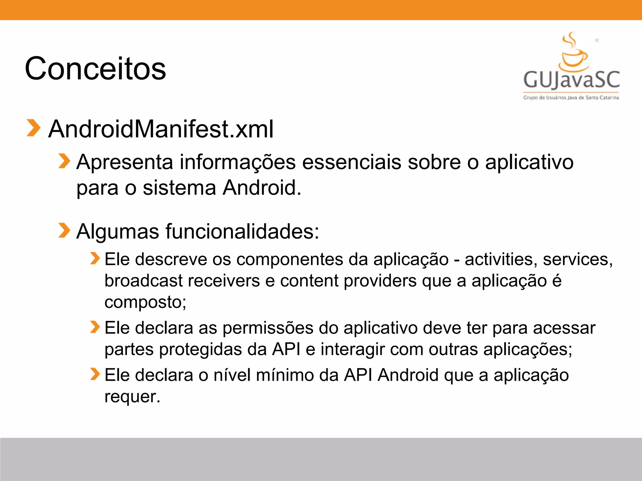 Conceitos
AndroidManifest.xml
Apresenta informações essenciais sobre o aplicativo
para o sistema Android.
Algumas funcionalidades:
Ele descreve os componentes da aplicação - activities, services,
broadcast receivers e content providers que a aplicação é
composto;
Ele declara as permissões do aplicativo deve ter para acessar
partes protegidas da API e interagir com outras aplicações;
Ele declara o nível mínimo da API Android que a aplicação
requer.
 
