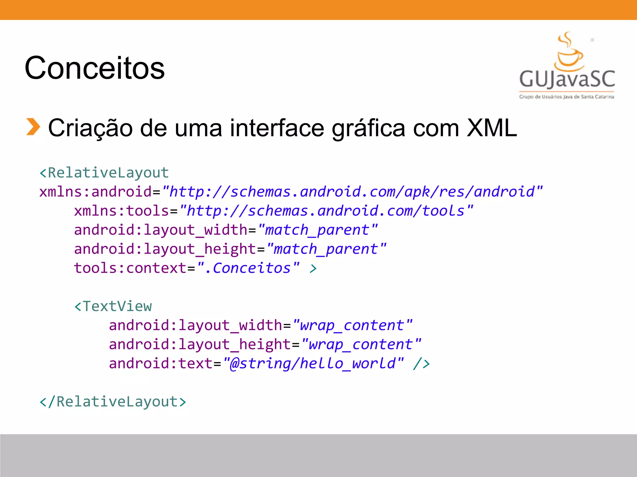 Conceitos
Criação de uma interface gráfica com XML
<RelativeLayout
xmlns:android="http://schemas.android.com/apk/res/android"
xmlns:tools="http://schemas.android.com/tools"
android:layout_width="match_parent"
android:layout_height="match_parent"
tools:context=".Conceitos" >
<TextView
android:layout_width="wrap_content"
android:layout_height="wrap_content"
android:text="@string/hello_world" />
</RelativeLayout>
 