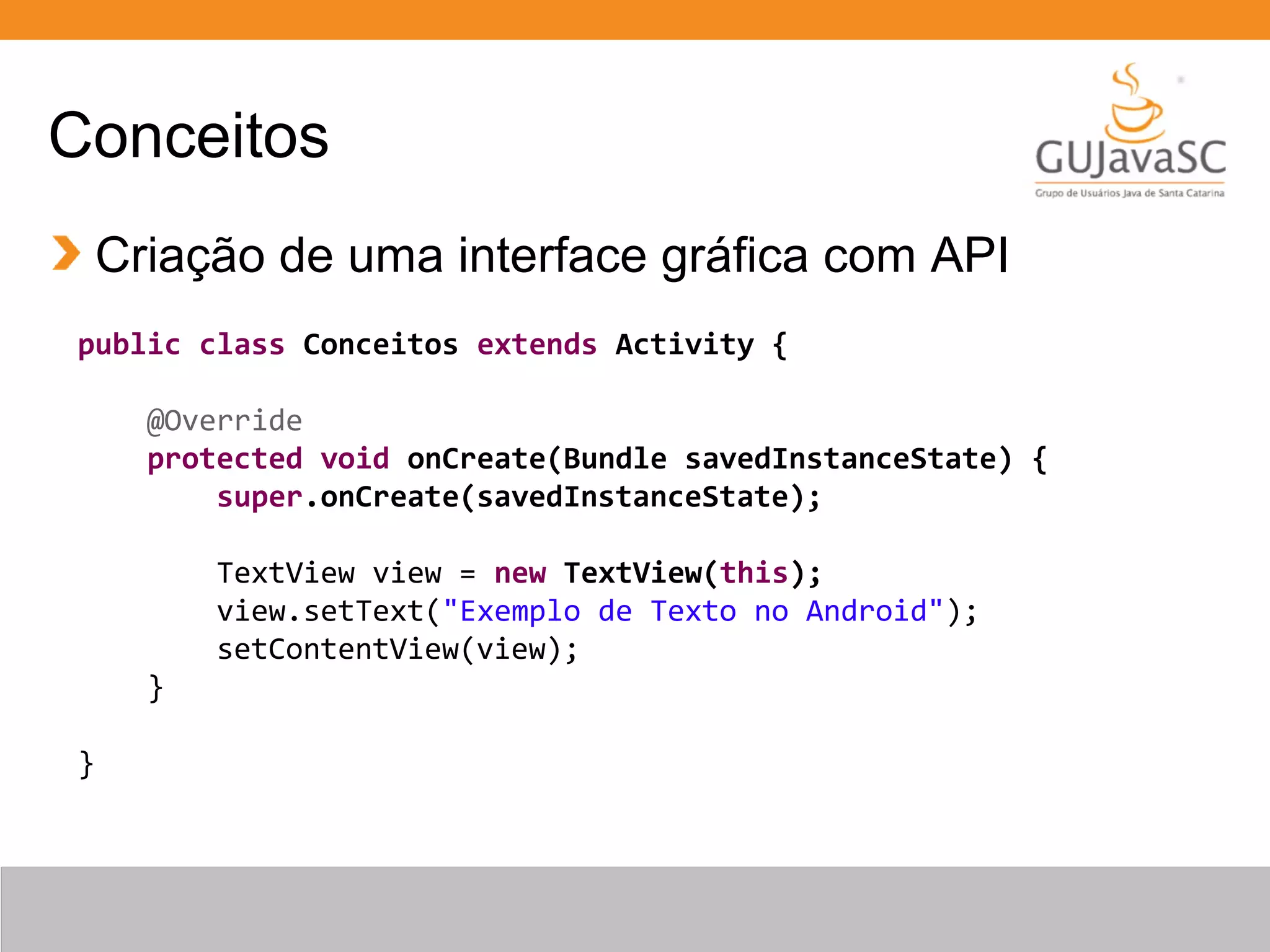 Conceitos
Criação de uma interface gráfica com API
public class Conceitos extends Activity {
@Override
protected void onCreate(Bundle savedInstanceState) {
super.onCreate(savedInstanceState);
TextView view = new TextView(this);
view.setText("Exemplo de Texto no Android");
setContentView(view);
}
}
 