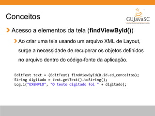 Conceitos
Acesso a elementos da tela (findViewById())
Ao criar uma tela usando um arquivo XML de Layout,
surge a necessidade de recuperar os objetos definidos
no arquivo dentro do código-fonte da aplicação.
EditText text = (EditText) findViewById(R.id.ed_conceitos);
String digitado = text.getText().toString();
Log.i("EXEMPLO", "O texto digitado foi " + digitado);
 
