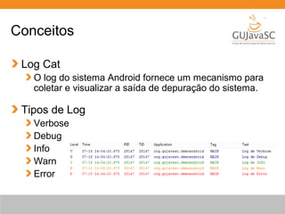 Conceitos
Log Cat
O log do sistema Android fornece um mecanismo para
coletar e visualizar a saída de depuração do sistema.
Tipos de Log
Verbose
Debug
Info
Warn
Error
 