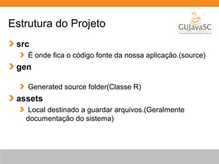 Estrutura do Projeto
src
É onde fica o código fonte da nossa aplicação.(source)
gen
Generated source folder(Classe R)
assets
Local destinado a guardar arquivos.(Geralmente
documentação do sistema)
 