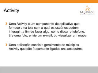 Uma Activity é um componente do aplicativo que
fornece uma tela com a qual os usuários podem
interagir, a fim de fazer algo, como discar o telefone,
tire uma foto, envie um e-mail, ou visualizar um mapa.
Uma aplicação consiste geralmente de múltiplas
Activity que são fracamente ligados uns aos outros.
Activity
 