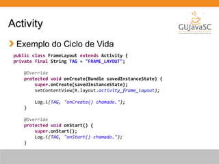 Activity
Exemplo do Ciclo de Vida
public class FrameLayout extends Activity {
private final String TAG = "FRAME_LAYOUT";
@Override
protected void onCreate(Bundle savedInstanceState) {
super.onCreate(savedInstanceState);
setContentView(R.layout.activity_frame_layout);
Log.i(TAG, "onCreate() chamado.");
}
@Override
protected void onStart() {
super.onStart();
Log.i(TAG, "onStart() chamado.");
}
 