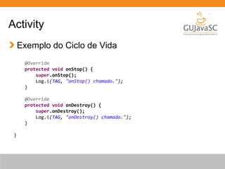 Activity
Exemplo do Ciclo de Vida
@Override
protected void onStop() {
super.onStop();
Log.i(TAG, "onStop() chamado.");
}
@Override
protected void onDestroy() {
super.onDestroy();
Log.i(TAG, "onDestroy() chamado.");
}
}
 