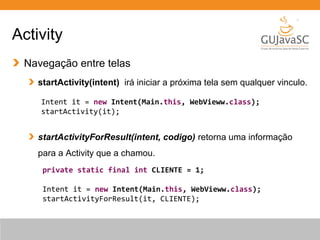 Activity
Navegação entre telas
startActivity(intent) irá iniciar a próxima tela sem qualquer vinculo.
startActivityForResult(intent, codigo) retorna uma informação
para a Activity que a chamou.
Intent it = new Intent(Main.this, WebVieww.class);
startActivity(it);
private static final int CLIENTE = 1;
Intent it = new Intent(Main.this, WebVieww.class);
startActivityForResult(it, CLIENTE);
 