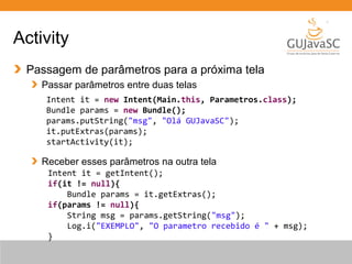 Activity
Passagem de parâmetros para a próxima tela
Passar parâmetros entre duas telas
Receber esses parâmetros na outra tela
Intent it = new Intent(Main.this, Parametros.class);
Bundle params = new Bundle();
params.putString("msg", "Olá GUJavaSC");
it.putExtras(params);
startActivity(it);
Intent it = getIntent();
if(it != null){
Bundle params = it.getExtras();
if(params != null){
String msg = params.getString("msg");
Log.i("EXEMPLO", "O parametro recebido é " + msg);
}
 