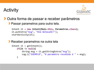 Outra forma de passar e receber parâmetros
Passar parametros para outra tela.
Receber parametros na outra tela
Activity
Intent it = new Intent(Main.this, Parametros.class);
it.putExtra("msg", "Olá GUJavaSC!");
startActivity(it);
Intent it = getIntent();
if(it != null){
String msg = it.getStringExtra("msg");
Log.i("EXEMPLO", "O parametro recebido é " + msg);
}
 