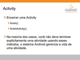 Encerrar uma Activity
finish()
finishActivity()
Na maioria dos casos, você não deve terminar
explicitamente uma atividade usando esses
métodos, o sistema Android gerencia a vida de
uma atividade.
Activity
 