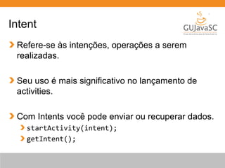 Intent
Refere-se às intenções, operações a serem
realizadas.
Seu uso é mais significativo no lançamento de
activities.
Com Intents você pode enviar ou recuperar dados.
startActivity(intent);
getIntent();
 