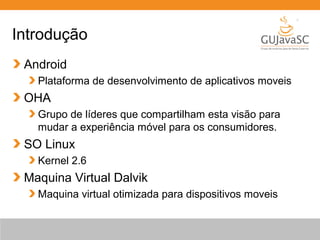 Introdução
Android
Plataforma de desenvolvimento de aplicativos moveis
OHA
Grupo de líderes que compartilham esta visão para
mudar a experiência móvel para os consumidores.
SO Linux
Kernel 2.6
Maquina Virtual Dalvik
Maquina virtual otimizada para dispositivos moveis
 