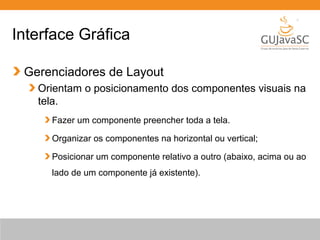 Interface Gráfica
Gerenciadores de Layout
Orientam o posicionamento dos componentes visuais na
tela.
Fazer um componente preencher toda a tela.
Organizar os componentes na horizontal ou vertical;
Posicionar um componente relativo a outro (abaixo, acima ou ao
lado de um componente já existente).
 