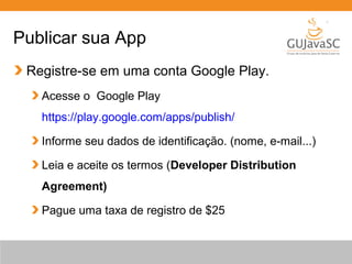 Publicar sua App
Registre-se em uma conta Google Play.
Acesse o Google Play
https://play.google.com/apps/publish/
Informe seu dados de identificação. (nome, e-mail...)
Leia e aceite os termos (Developer Distribution
Agreement)
Pague uma taxa de registro de $25
 