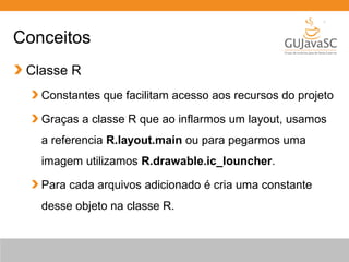 Conceitos
Classe R
Constantes que facilitam acesso aos recursos do projeto
Graças a classe R que ao inflarmos um layout, usamos
a referencia R.layout.main ou para pegarmos uma
imagem utilizamos R.drawable.ic_louncher.
Para cada arquivos adicionado é cria uma constante
desse objeto na classe R.
 