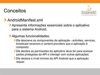 Conceitos
AndroidManifest.xml
Apresenta informações essenciais sobre o aplicativo
para o sistema Android.
Algumas funcionalidades:
Ele descreve os componentes da aplicação - activities, services,
broadcast receivers e content providers que a aplicação é
composto;
Ele declara as permissões do aplicativo deve ter para acessar
partes protegidas da API e interagir com outras aplicações;
Ele declara o nível mínimo da API Android que a aplicação
requer.
 