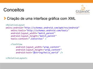 Conceitos
Criação de uma interface gráfica com XML
<RelativeLayout
xmlns:android="http://schemas.android.com/apk/res/android"
xmlns:tools="http://schemas.android.com/tools"
android:layout_width="match_parent"
android:layout_height="match_parent"
tools:context=".Conceitos" >
<TextView
android:layout_width="wrap_content"
android:layout_height="wrap_content"
android:text="@string/hello_world" />
</RelativeLayout>
 