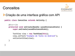 Conceitos
Criação de uma interface gráfica com API
public class Conceitos extends Activity {
@Override
protected void onCreate(Bundle savedInstanceState) {
super.onCreate(savedInstanceState);
TextView view = new TextView(this);
view.setText("Exemplo de Texto no Android");
setContentView(view);
}
}
 